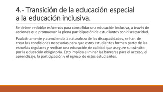 4.- Transición de la educación especial
a la educación inclusiva.
Se deben redoblar esfuerzos para consolidar una educación inclusiva, a través de
acciones que promuevan la plena participación de estudiantes con discapacidad.
Paulatinamente y atendiendo la naturaleza de las discapacidades, se han de
crear las condiciones necesarias para que estos estudiantes formen parte de las
escuelas regulares y reciban una educación de calidad que asegure su tránsito
por la educación obligatoria. Esto implica eliminar las barreras para el acceso, el
aprendizaje, la participación y el egreso de estos estudiantes.
 