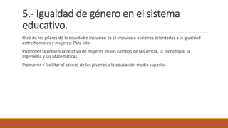 5.- Igualdad de género en el sistema
educativo.
Otro de los pilares de la equidad e inclusión es el impulso a acciones orientadas a la igualdad
entre hombres y mujeres. Para ello:
Promover la presencia relativa de mujeres en los campos de la Ciencia, la Tecnología, la
Ingeniería y las Matemáticas.
Promover y facilitar el acceso de las jóvenes a la educación media superior.
 