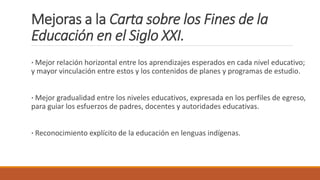 Mejoras a la Carta sobre los Fines de la
Educación en el Siglo XXI.
· Mejor relación horizontal entre los aprendizajes esperados en cada nivel educativo;
y mayor vinculación entre estos y los contenidos de planes y programas de estudio.
· Mejor gradualidad entre los niveles educativos, expresada en los perfiles de egreso,
para guiar los esfuerzos de padres, docentes y autoridades educativas.
· Reconocimiento explícito de la educación en lenguas indígenas.
 