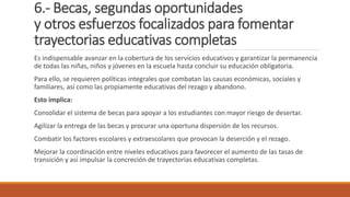 6.- Becas, segundas oportunidades
y otros esfuerzos focalizados para fomentar
trayectorias educativas completas
Es indispensable avanzar en la cobertura de los servicios educativos y garantizar la permanencia
de todas las niñas, niños y jóvenes en la escuela hasta concluir su educación obligatoria.
Para ello, se requieren políticas integrales que combatan las causas económicas, sociales y
familiares, así como las propiamente educativas del rezago y abandono.
Esto implica:
Consolidar el sistema de becas para apoyar a los estudiantes con mayor riesgo de desertar.
Agilizar la entrega de las becas y procurar una oportuna dispersión de los recursos.
Combatir los factores escolares y extraescolares que provocan la deserción y el rezago.
Mejorar la coordinación entre niveles educativos para favorecer el aumento de las tasas de
transición y así impulsar la concreción de trayectorias educativas completas.
 