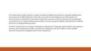 En la educación media superior, ampliar las oportunidades educativas en aquellas poblaciones
con menos de 2,500 habitantes. Para ello, el uso de las Tecnologías de la Información y la
Comunicación a través de la educación a distancia y acceso a recursos diversos de aprendizaje,
se convierte en un medio valioso para ampliar el acceso a oportunidades educativas de calidad y
disminuir la desigualdad educativa.
Prevenir la deserción y el rezago mediante las opciones de “segunda oportunidad” para apoyar a
quienes, por condiciones sociales, económicas, laborales o de otra índole, no han podido
concluir la educación obligatoria de manera específica.
 