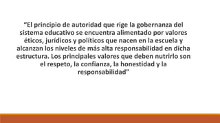 “El principio de autoridad que rige la gobernanza del
sistema educativo se encuentra alimentado por valores
éticos, jurídicos y políticos que nacen en la escuela y
alcanzan los niveles de más alta responsabilidad en dicha
estructura. Los principales valores que deben nutrirlo son
el respeto, la confianza, la honestidad y la
responsabilidad”
 