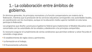 1.- La colaboración entre ámbitos de
gobierno.
En términos generales, los principios normativos y la función compensatoria son materia de la
federación, mientras que la prestación de los servicios educativos corresponde a las autoridades locales,
en coordinación con los municipios; aunque en la educación media superior también en esta tarea
participa la federación.
Los programas que diseñe y promueva el gobierno federal para implementar el Modelo Educativo serán
concertados con las autoridades de los estados y obedecerán a los principios compartidos.
Es necesario asegurar el cumplimiento de ciertas condiciones que permitan ordenar y volver fecundo el
cometido a largo plazo:
 El establecimiento de reglas claras y pertinentes.
 La formación en el trabajo.
 El financiamiento suficiente.
 