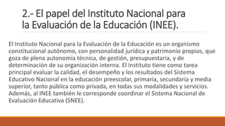 2.- El papel del Instituto Nacional para
la Evaluación de la Educación (INEE).
El Instituto Nacional para la Evaluación de la Educación es un organismo
constitucional autónomo, con personalidad jurídica y patrimonio propios, que
goza de plena autonomía técnica, de gestión, presupuestaria, y de
determinación de su organización interna. El Instituto tiene como tarea
principal evaluar la calidad, el desempeño y los resultados del Sistema
Educativo Nacional en la educación preescolar, primaria, secundaria y media
superior, tanto pública como privada, en todas sus modalidades y servicios.
Además, al INEE también le corresponde coordinar el Sistema Nacional de
Evaluación Educativa (SNEE).
 