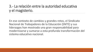 3.- La relación entre la autoridad educativa
y el magisterio.
En ese contexto de cambios y grandes retos, el Sindicato
Nacional de Trabajadores de la Educación (SNTE) y sus
liderazgos han mostrado una gran responsabilidad para
modernizarse y sumarse a esta profunda transformación del
sistema educativo nacional.
 