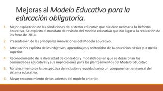 Mejoras al Modelo Educativo para la
educación obligatoria.
1. Mejor explicación de las condiciones del sistema educativo que hicieron necesaria la Reforma
Educativa. Se explicita el mandato de revisión del modelo educativo que dio lugar a la realización de
los foros de 2014.
2. Presentación de las principales innovaciones del Modelo Educativo.
3. Articulación explícita de los objetivos, aprendizajes y contenidos de la educación básica y la media
superior.
4. Reconocimiento de la diversidad de contextos y modalidades en que se desarrollan las
comunidades educativas y sus implicaciones para los planteamientos del Modelo Educativo.
5. Fortalecimiento de la perspectiva de inclusión y equidad como un componente transversal del
sistema educativo.
6. Mayor reconocimiento de los aciertos del modelo anterior.
 