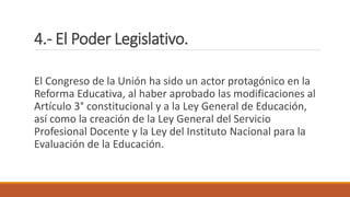 4.- El Poder Legislativo.
El Congreso de la Unión ha sido un actor protagónico en la
Reforma Educativa, al haber aprobado las modificaciones al
Artículo 3° constitucional y a la Ley General de Educación,
así como la creación de la Ley General del Servicio
Profesional Docente y la Ley del Instituto Nacional para la
Evaluación de la Educación.
 