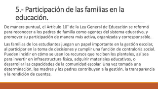 5.- Participación de las familias en la
educación.
De manera puntual, el Artículo 10° de la Ley General de Educación se reformó
para reconocer a los padres de familia como agentes del sistema educativo, y
promover su participación de manera más activa, organizada y corresponsable.
Las familias de los estudiantes juegan un papel importante en la gestión escolar,
al participar en la toma de decisiones y cumplir una función de contraloría social.
Pueden incidir en cómo se usan los recursos que reciben los planteles, así sea
para invertir en infraestructura física, adquirir materiales educativos, o
desarrollar las capacidades de la comunidad escolar. Una vez tomada una
determinación, las madres y los padres contribuyen a la gestión, la transparencia
y la rendición de cuentas.
 