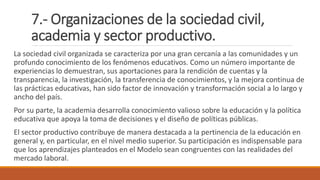 7.- Organizaciones de la sociedad civil,
academia y sector productivo.
La sociedad civil organizada se caracteriza por una gran cercanía a las comunidades y un
profundo conocimiento de los fenómenos educativos. Como un número importante de
experiencias lo demuestran, sus aportaciones para la rendición de cuentas y la
transparencia, la investigación, la transferencia de conocimientos, y la mejora continua de
las prácticas educativas, han sido factor de innovación y transformación social a lo largo y
ancho del país.
Por su parte, la academia desarrolla conocimiento valioso sobre la educación y la política
educativa que apoya la toma de decisiones y el diseño de políticas públicas.
El sector productivo contribuye de manera destacada a la pertinencia de la educación en
general y, en particular, en el nivel medio superior. Su participación es indispensable para
que los aprendizajes planteados en el Modelo sean congruentes con las realidades del
mercado laboral.
 