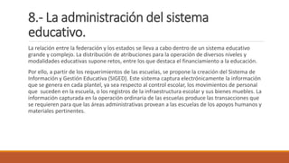 8.- La administración del sistema
educativo.
La relación entre la federación y los estados se lleva a cabo dentro de un sistema educativo
grande y complejo. La distribución de atribuciones para la operación de diversos niveles y
modalidades educativas supone retos, entre los que destaca el financiamiento a la educación.
Por ello, a partir de los requerimientos de las escuelas, se propone la creación del Sistema de
Información y Gestión Educativa (SIGED). Este sistema captura electrónicamente la información
que se genera en cada plantel, ya sea respecto al control escolar, los movimientos de personal
que suceden en la escuela, o los registros de la infraestructura escolar y sus bienes muebles. La
información capturada en la operación ordinaria de las escuelas produce las transacciones que
se requieren para que las áreas administrativas provean a las escuelas de los apoyos humanos y
materiales pertinentes.
 