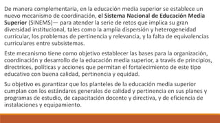 De manera complementaria, en la educación media superior se establece un
nuevo mecanismo de coordinación, el Sistema Nacional de Educación Media
Superior (SINEMS)— para atender la serie de retos que implica su gran
diversidad institucional, tales como la amplia dispersión y heterogeneidad
curricular, los problemas de pertinencia y relevancia, y la falta de equivalencias
curriculares entre subsistemas.
Este mecanismo tiene como objetivo establecer las bases para la organización,
coordinación y desarrollo de la educación media superior, a través de principios,
directrices, políticas y acciones que permitan el fortalecimiento de este tipo
educativo con buena calidad, pertinencia y equidad.
Su objetivo es garantizar que los planteles de la educación media superior
cumplan con los estándares generales de calidad y pertinencia en sus planes y
programas de estudio, de capacitación docente y directiva, y de eficiencia de
instalaciones y equipamiento.
 