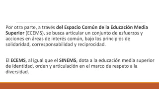 Por otra parte, a través del Espacio Común de la Educación Media
Superior (ECEMS), se busca articular un conjunto de esfuerzos y
acciones en áreas de interés común, bajo los principios de
solidaridad, corresponsabilidad y reciprocidad.
El ECEMS, al igual que el SINEMS, dota a la educación media superior
de identidad, orden y articulación en el marco de respeto a la
diversidad.
 