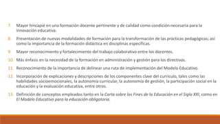 7. Mayor hincapié en una formación docente pertinente y de calidad como condición necesaria para la
innovación educativa.
8. Presentación de nuevas modalidades de formación para la transformación de las prácticas pedagógicas; así
como la importancia de la formación didáctica en disciplinas específicas.
9. Mayor reconocimiento y fortalecimiento del trabajo colaborativo entre los docentes.
10. Más énfasis en la necesidad de la formación en administración y gestión para los directivos.
11. Reconocimiento de la importancia de delinear una ruta de implementación del Modelo Educativo.
12. Incorporación de explicaciones y descripciones de los componentes clave del currículo, tales como las
habilidades socioemocionales, la autonomía curricular, la autonomía de gestión, la participación social en la
educación y la evaluación educativa, entre otros.
13. Definición de conceptos empleados tanto en la Carta sobre los Fines de la Educación en el Siglo XXI, como en
El Modelo Educativo para la educación obligatoria.
 