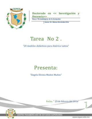 Página1
Tarea No 2 .
“20 modelos didácticos para América Latina”
Presenta:
“Ángela Elvinia Muñoz Muñoz”
Fecha: “ 29 de febrero del 2016”
Doctorado en << Investigación y
Docencia>>
Bases Metodológicas de la formación
Asesor: Dr. AbacucHernández Ortiz
 
