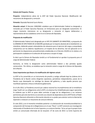 Síntesis del Proyecto. Prensa.
Proyecto: Independencia plena de la AFIP del Poder Ejecutivo Nacional. Modificación del
mecanismo de designación y remoción
Firmante: Diputada Nacional Laura Alonso.
Situación actual: El Decreto 1399/2001 establece que el Administrador Federal es designado y
removido por el Poder Ejecutivo Nacional, sin limitaciones para ser designado nuevamente. En
ningún momento intervienen en su designación y remoción el órgano deliberativo y
representativo de los ciudadanos como lo es la Cámara de Diputados.
Propuesta de modificación
El Administrador Federal será designado por el JEFE DE GABINETE DE MINISTROS, a propuesta de
la CÁMARA DE DIPUTADOS DE LA NACIÓN aprobada por la mayoría absoluta de la totalidad de sus
miembros, debiendo poseer antecedentes de relevancia para el ejercicio del cargo y comprobado
compromiso con los deberes republicanos y el respeto de los derechos. Son de aplicación en lo
pertinente las disposiciones procedimentales establecidas en el Decreto 222/03 en lo relativo a la
participación ciudadana en la selección de la persona a ocupar el cargo.
Es decir que la Cámara de Diputados tendrá un rol fundamental en aprobar la propuesta para el
cargo de Administrador Federal.
Asimismo, se limita la designación como administrador federal a dos períodos iguales
consecutivos. Por último, se establece que la remoción estará a cargo de la Cámara de Diputados
de la Nación.
Casos importantes que llevan a la modificación del régimen actual:
La AFIP se ha convertido en un instrumento de presión y castigo utilizado bajo las órdenes de la
Presidenta de la Nación contra dirigentes opositores, periodistas independientes, jueces de la
Nación cuyo desempeño no satisfaga los deseos del gobierno, y toda aquella persona que
manifieste opiniones críticas al oficialismo gobernante.
En el año 2012, la Presidenta anunció por cadena nacional los incumplimientos de la inmobiliaria
Jorge Toselli con sus obligaciones ante la AFIP y la empresa fue inhabilitada para seguir operando.
Es evidente que la AFIP es quien debe controlar el pago de las obligaciones y sus reclamos
pertinentes pero de esta forma se concretó una relación de dependencia de la AFIP frente al Poder
Ejecutivo Nacional utilizando la información obrante en su poder para atentar contra la libertad de
expresión e instaurar un mecanismo de censura indirecta.
En este 2013, y en el momento inmediato posterior a la declaración de inconstitucionalidad de la
composición del Consejo de la Magistratura en el caso “Rizzo”, la AFIP comenzó una investigación
relacionada al Presidente de la Corte Suprema y su entorno familiar. Tal es así que la propia Corte
emitió un comunicado informado de tal situación: 27 de Junio de 2013: La Corte Suprema de
 