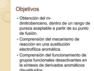 Objetivos
Obtención del mdinitrobenceno, dentro de un rango de
pureza aceptable a partir de su punto
de fusión.
 Comprensión del mecanismo de
reacción en una sustitución
electrofílica aromática.
 Comprensión del funcionamiento de
grupos funcionales desactivantes en
la síntesis de derivados aromáticos


 