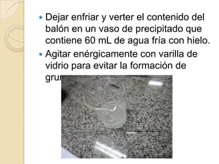 Dejar enfriar y verter el contenido del
balón en un vaso de precipitado que
contiene 60 mL de agua fría con hielo.
 Agitar enérgicamente con varilla de
vidrio para evitar la formación de
grumos.


 