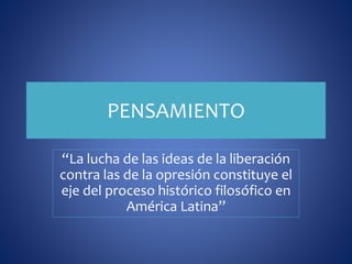 PENSAMIENTO 
“La lucha de las ideas de la liberación 
contra las de la opresión constituye el 
eje del proceso histórico filosófico en 
América Latina” 
 