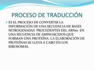 PROCESO DE TRADUCCIÓN
 ES EL PROCESO DE CONVERTIR LA
 INFORMACIÓN DE UNA SECUENCIA DE BASES
 NITROGENADAS PROCEDENTES DEL ARNm EN
 UNA SECUENCIA DE AMINOÁCIDOS QUE
 FORMAN UNA PROTEÍNA. LA ELABORACIÓN DE
 PROTEÍNAS SE LLEVA A CABO EN LOS
 RIBOSOMAS.
 