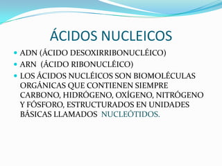 ÁCIDOS NUCLEICOS
 ADN (ÁCIDO DESOXIRRIBONUCLÉICO)
 ARN (ÁCIDO RIBONUCLÉICO)
 LOS ÁCIDOS NUCLÉICOS SON BIOMOLÉCULAS
 ORGÁNICAS QUE CONTIENEN SIEMPRE
 CARBONO, HIDRÓGENO, OXÍGENO, NITRÓGENO
 Y FÓSFORO, ESTRUCTURADOS EN UNIDADES
 BÁSICAS LLAMADOS NUCLEÓTIDOS.
 