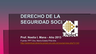DERECHO DE LA 
SEGURIDAD SOCIAL. 
Prof. Noelia I. Mana - Año 2013 
Fuente: PPT Dra. María Estela Piña link: 
http://aulavirtual.derecho.proed.unc.edu.ar/course/view.php?i=143 
 