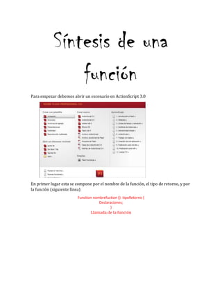 Síntesis de una
función
Para empezar debemos abrir un escenario en ActionScript 3.0
En primer lugar esta se compone por el nombre de la función, el tipo de retorno, y por
la función (siguiente línea)
Function nombrefuction (): tipoRetorno {
Declaraciones;
}
Llamada de la función
 