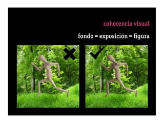 coherencia visual
               1 fondo < nítido < ﬁgura
            fondo = exposición = ﬁgura
              3 tamaño proporcionado
               4 fondo resalta o confun
                                       de
                   5 dirección de la luz
                        6 color de la luz
                      7 dureza de la luz
                           8 perspectiva
      9 secuencia percepción “gestalt”
10 éxito = 50% selección + 50% engaño
 