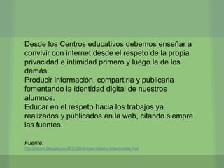 Desde los Centros educativos debemos enseñar a
convivir con internet desde el respeto de la propia
privacidad e intimidad primero y luego la de los
demás.
Producir información, compartirla y publicarla
fomentando la identidad digital de nuestros
alumnos.
Educar en el respeto hacia los trabajos ya
realizados y publicados en la web, citando siempre
las fuentes.

Fuente:
http://jjdeharo.blogspot.com/2011/03/identidad-digital-y-redes-sociales.html
 