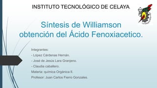 Síntesis de Williamson
obtención del Ácido Fenoxiacetico.
Integrantes:
- López Cárdenas Hernán.
- José de Jesús Lara Granjeno.
- Claudia caballero.
Materia: química Orgánica II.
Profesor: Juan Carlos Fierro Gonzales.
INSTITUTO TECNOLÓGICO DE CELAYA.
 