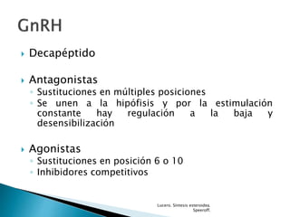  Decapéptido
 Antagonistas
◦ Sustituciones en múltiples posiciones
◦ Se unen a la hipófisis y por la estimulación
constante hay regulación a la baja y
desensibilización
 Agonistas
◦ Sustituciones en posición 6 o 10
◦ Inhibidores competitivos
Lucero. Síntesis esteroidea.
Speeroff.
 