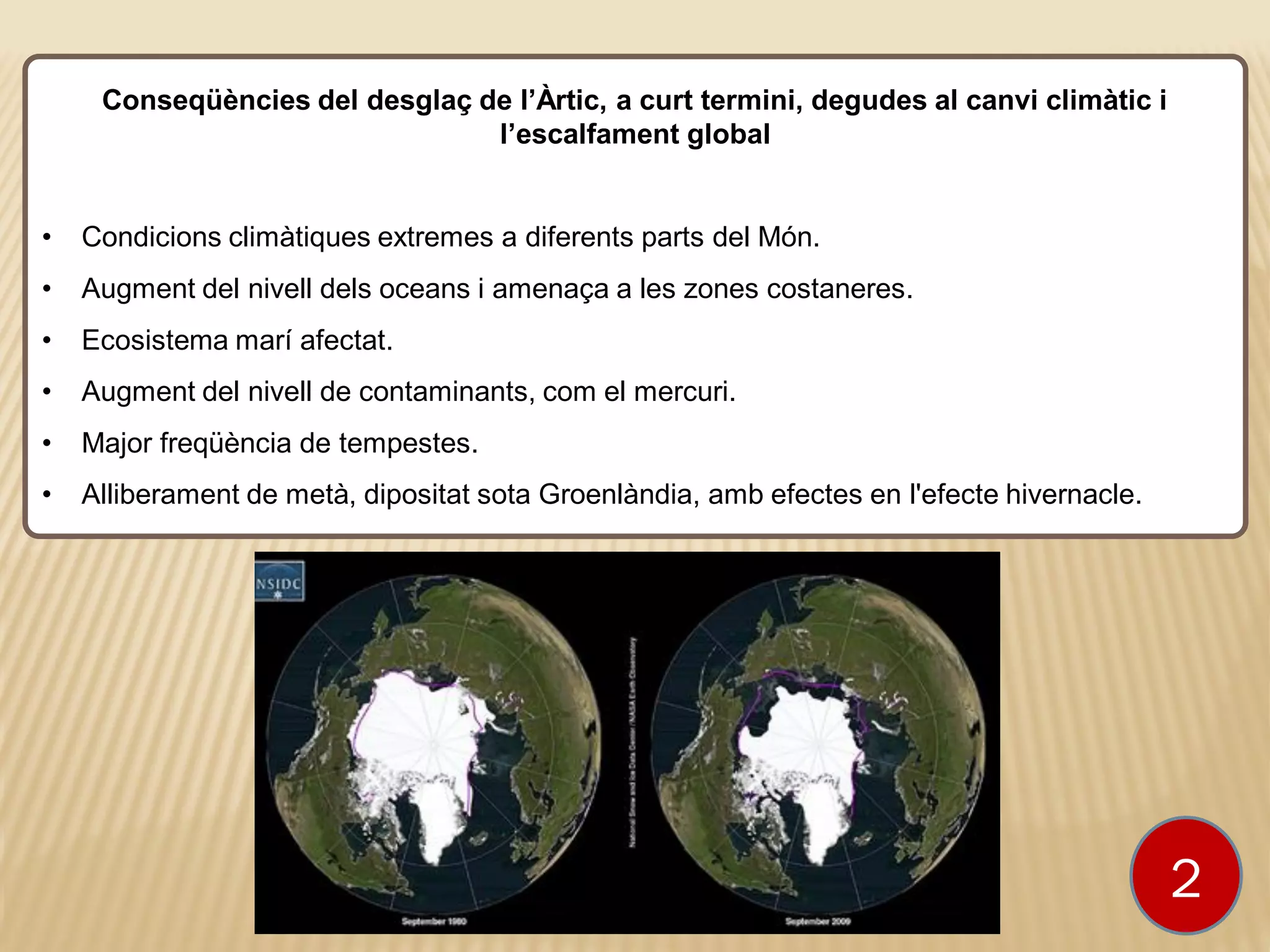 Conseqüències del desglaç de l’Àrtic, a curt termini, degudes al canvi climàtic i
l’escalfament global
• Condicions climàtiques extremes a diferents parts del Món.
• Augment del nivell dels oceans i amenaça a les zones costaneres.
• Ecosistema marí afectat.
• Augment del nivell de contaminants, com el mercuri.
• Major freqüència de tempestes.
• Alliberament de metà, dipositat sota Groenlàndia, amb efectes en l'efecte hivernacle.
2
 