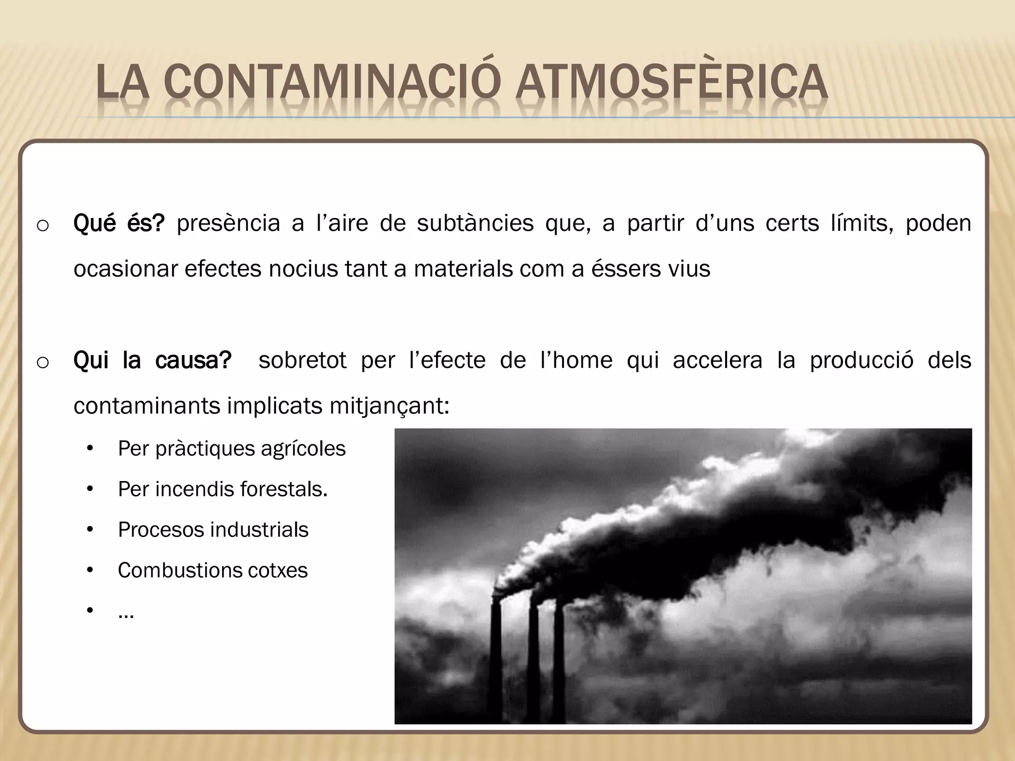 LA CONTAMINACIÓ ATMOSFÈRICA
o Qué és? presència a l’aire de subtàncies que, a partir d’uns certs límits, poden
ocasionar efectes nocius tant a materials com a éssers vius
o Qui la causa? sobretot per l’efecte de l’home qui accelera la producció dels
contaminants implicats mitjançant:
• Per pràctiques agrícoles
• Per incendis forestals.
• Procesos industrials
• Combustions cotxes
• …
 