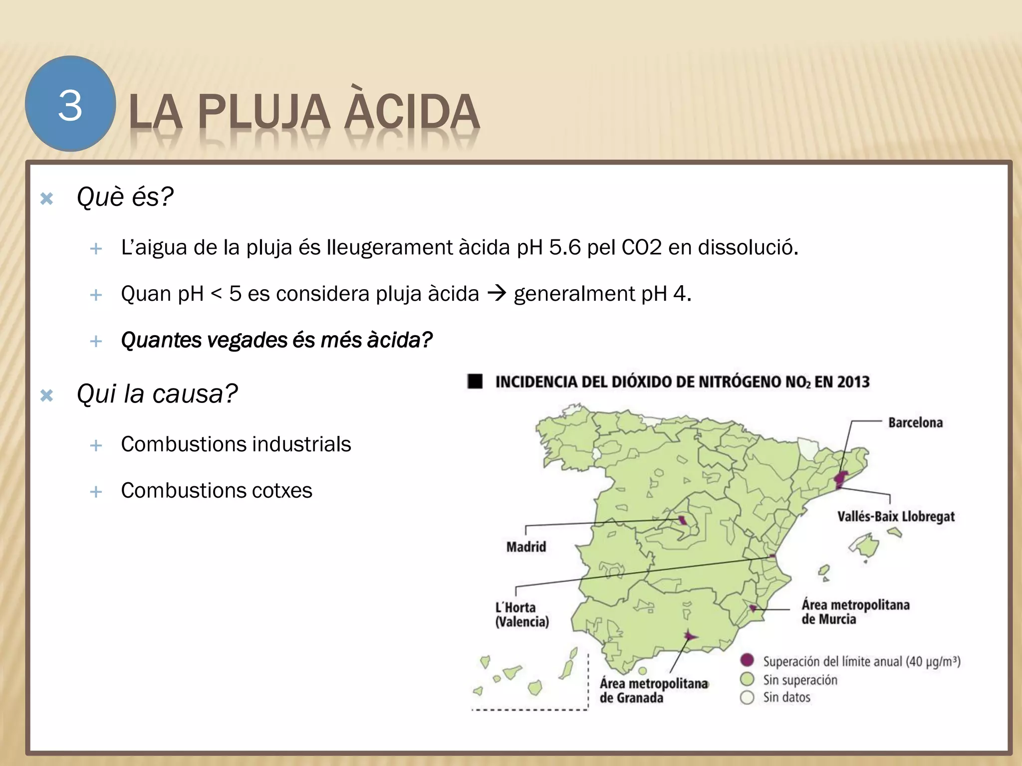 LA PLUJA ÀCIDA
 Què és?
 L’aigua de la pluja és lleugerament àcida pH 5.6 pel CO2 en dissolució.
 Quan pH < 5 es considera pluja àcida  generalment pH 4.
 Quantes vegades és més àcida?
 Qui la causa?
 Combustions industrials
 Combustions cotxes
3
 