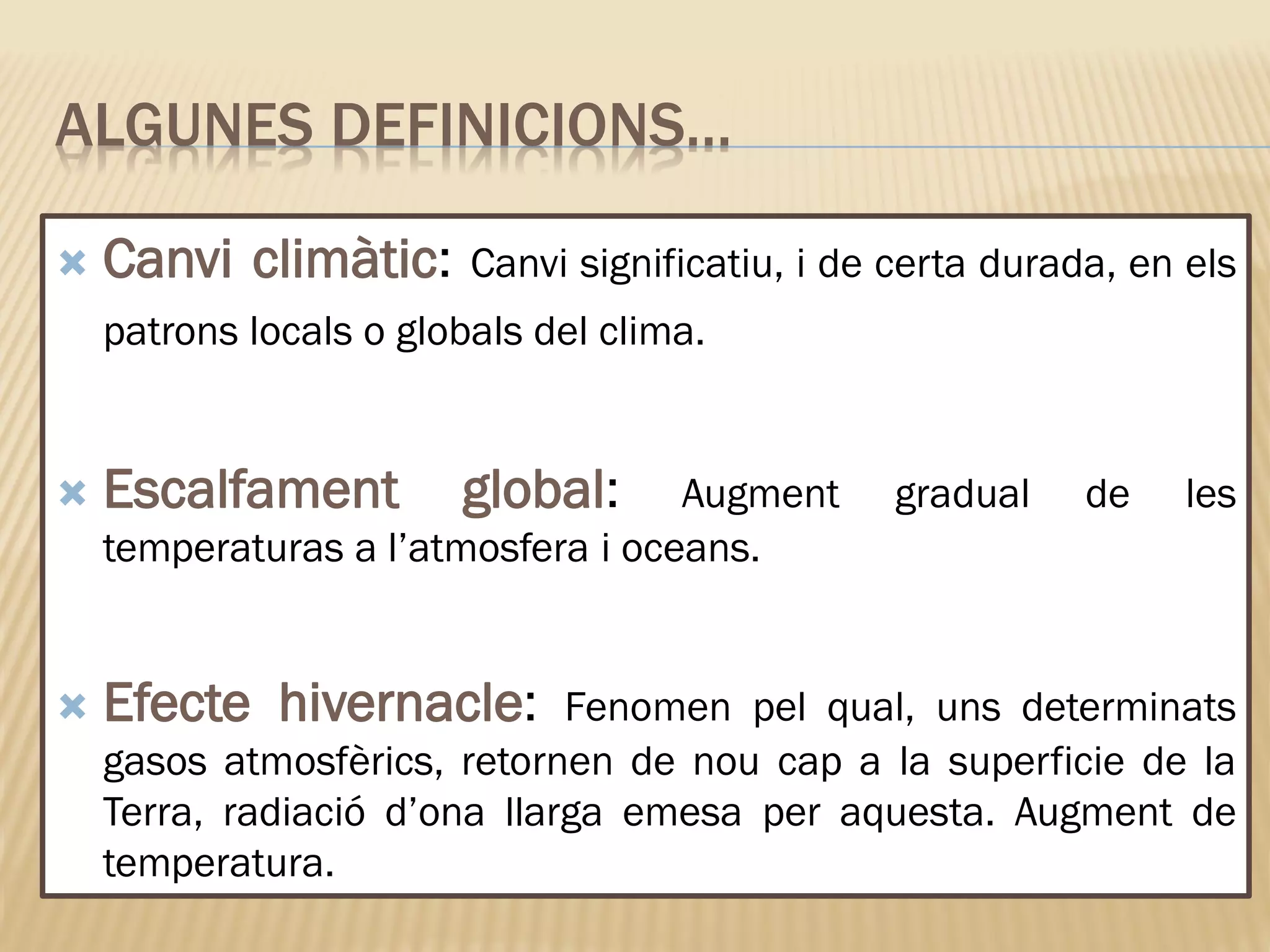 ALGUNES DEFINICIONS…
 Canvi climàtic: Canvi significatiu, i de certa durada, en els
patrons locals o globals del clima.
 Escalfament global: Augment gradual de les
temperaturas a l’atmosfera i oceans.
 Efecte hivernacle: Fenomen pel qual, uns determinats
gasos atmosfèrics, retornen de nou cap a la superficie de la
Terra, radiació d’ona llarga emesa per aquesta. Augment de
temperatura.
 