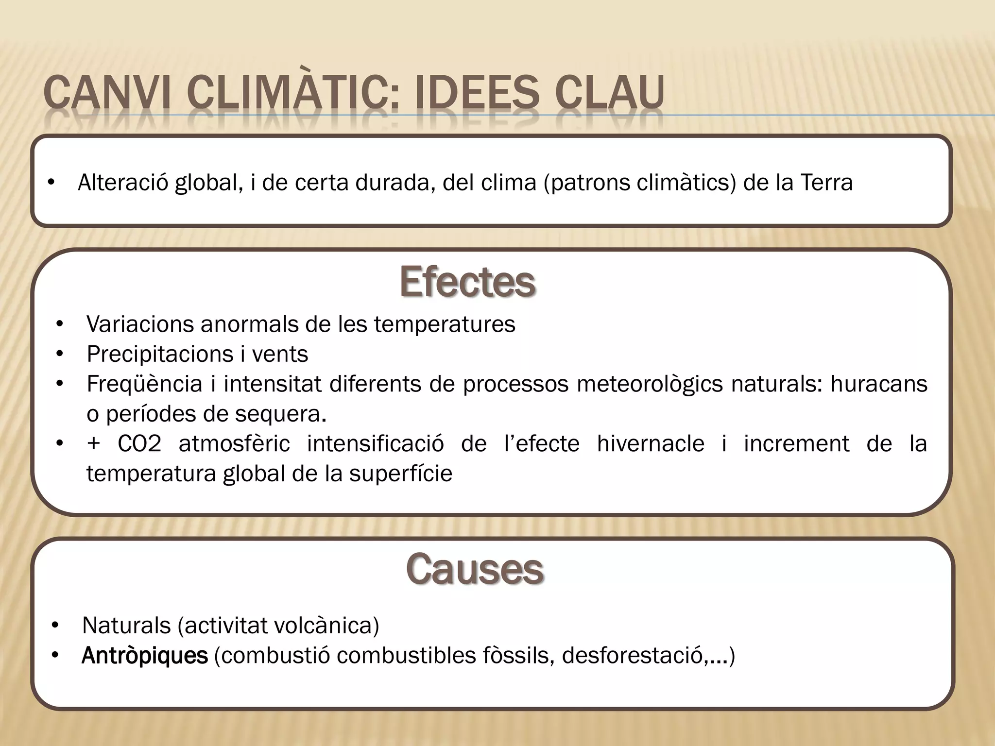 • Naturals (activitat volcànica)
• Antròpiques (combustió combustibles fòssils, desforestació,...)
CANVI CLIMÀTIC: IDEES CLAU
• Alteració global, i de certa durada, del clima (patrons climàtics) de la Terra
• Variacions anormals de les temperatures
• Precipitacions i vents
• Freqüència i intensitat diferents de processos meteorològics naturals: huracans
o períodes de sequera.
• + CO2 atmosfèric intensificació de l’efecte hivernacle i increment de la
temperatura global de la superfície
Efectes
Causes
 