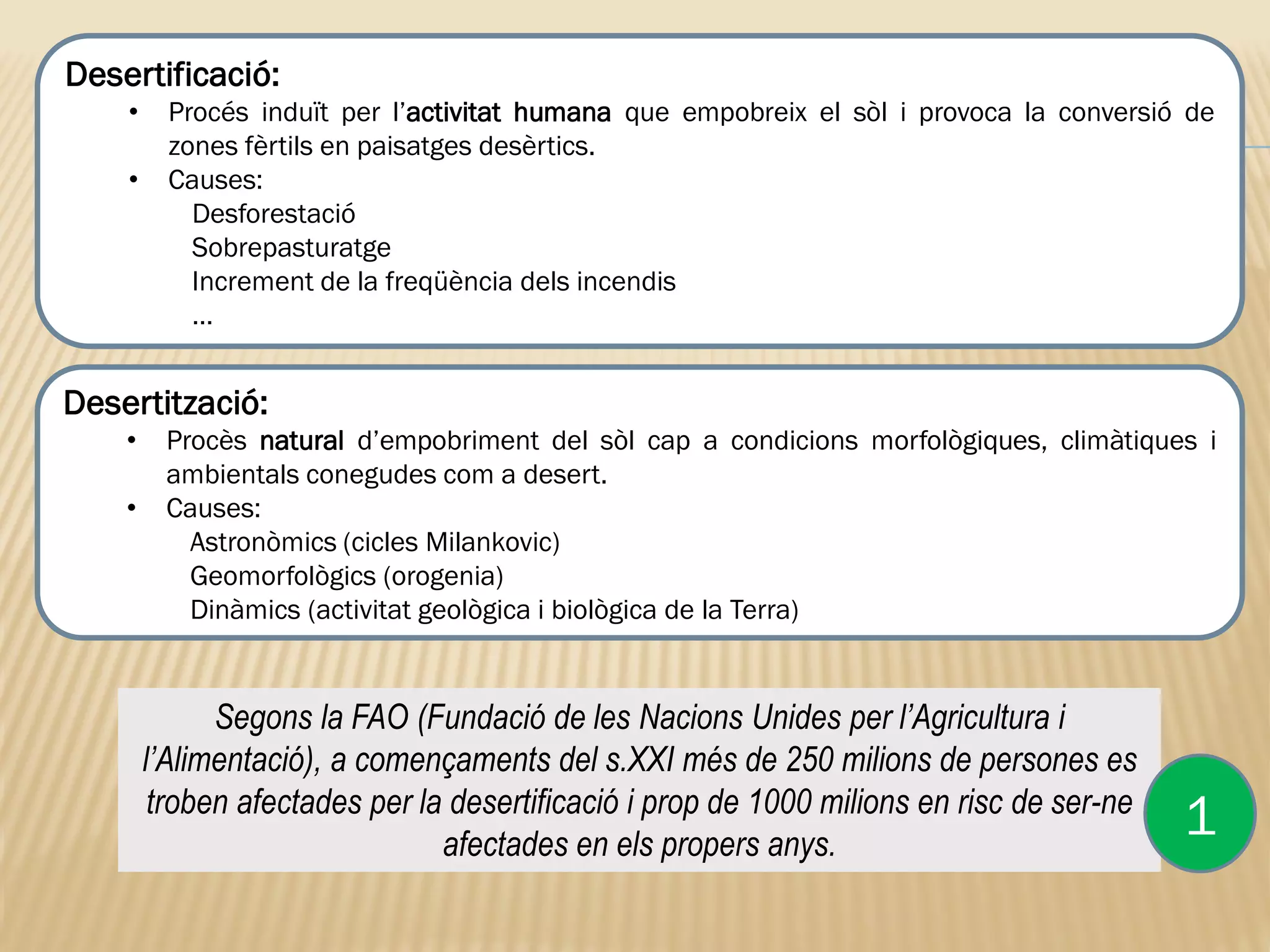 Segons la FAO (Fundació de les Nacions Unides per l’Agricultura i
l’Alimentació), a començaments del s.XXI més de 250 milions de persones es
troben afectades per la desertificació i prop de 1000 milions en risc de ser-ne
afectades en els propers anys.
Desertificació:
• Procés induït per l’activitat humana que empobreix el sòl i provoca la conversió de
zones fèrtils en paisatges desèrtics.
• Causes:
Desforestació
Sobrepasturatge
Increment de la freqüència dels incendis
…
1
Desertització:
• Procès natural d’empobriment del sòl cap a condicions morfològiques, climàtiques i
ambientals conegudes com a desert.
• Causes:
Astronòmics (cicles Milankovic)
Geomorfològics (orogenia)
Dinàmics (activitat geològica i biològica de la Terra)
 