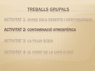 ACTIVITAT 1: AVANÇ DELS DESERTS I DESFORESTACIÓ
ACTIVITAT 2: CONTAMINACIÓ ATMOSFÉRICA
ACTIVITAT 3: LA PLUJA ÀCIDA
ACTIVITAT 4: EL FORAT DE LA CAPA D’OZÓ
TREBALLS GRUPALS
 
