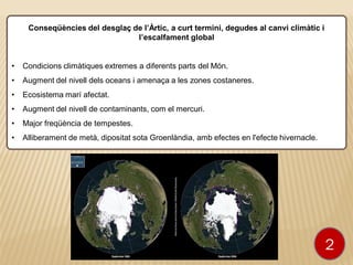 Conseqüències del desglaç de l’Àrtic, a curt termini, degudes al canvi climàtic i
l’escalfament global
• Condicions climàtiques extremes a diferents parts del Món.
• Augment del nivell dels oceans i amenaça a les zones costaneres.
• Ecosistema marí afectat.
• Augment del nivell de contaminants, com el mercuri.
• Major freqüència de tempestes.
• Alliberament de metà, dipositat sota Groenlàndia, amb efectes en l'efecte hivernacle.
2
 