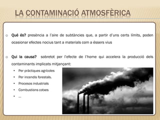 LA CONTAMINACIÓ ATMOSFÈRICA
o Qué és? presència a l’aire de subtàncies que, a partir d’uns certs límits, poden
ocasionar efectes nocius tant a materials com a éssers vius
o Qui la causa? sobretot per l’efecte de l’home qui accelera la producció dels
contaminants implicats mitjançant:
• Per pràctiques agrícoles
• Per incendis forestals.
• Procesos industrials
• Combustions cotxes
• …
 