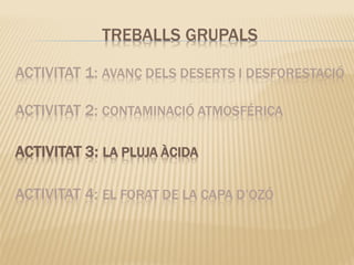 ACTIVITAT 1: AVANÇ DELS DESERTS I DESFORESTACIÓ
ACTIVITAT 2: CONTAMINACIÓ ATMOSFÉRICA
ACTIVITAT 3: LA PLUJA ÀCIDA
ACTIVITAT 4: EL FORAT DE LA CAPA D’OZÓ
TREBALLS GRUPALS
 