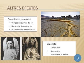 • Materials:
• Construcció
• Monuments
• «malaltia de la pedra»
3
ALTRES EFECTES
• Ecosistemes terrestres:
• Composició química del sòl
• Disminució dels nutrients
• Mobilització de metalls tòxics
 