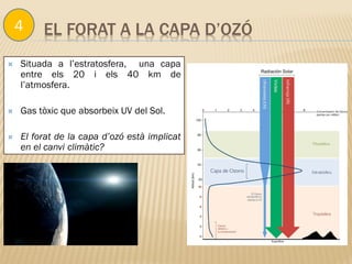 EL FORAT A LA CAPA D’OZÓ
 Situada a l’estratosfera, una capa
entre els 20 i els 40 km de
l’atmosfera.
 Gas tòxic que absorbeix UV del Sol.
 El forat de la capa d’ozó està implicat
en el canvi climàtic?
4
 