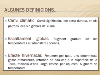 ALGUNES DEFINICIONS…
 Canvi climàtic: Canvi significatiu, i de certa durada, en els
patrons locals o globals del clima.
 Escalfament global: Augment gradual de les
temperaturas a l’atmosfera i oceans.
 Efecte hivernacle: Fenomen pel qual, uns determinats
gasos atmosfèrics, retornen de nou cap a la superficie de la
Terra, radiació d’ona llarga emesa per aquesta. Augment de
temperatura.
 
