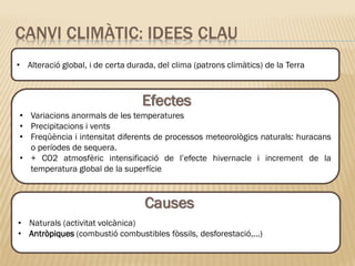 • Naturals (activitat volcànica)
• Antròpiques (combustió combustibles fòssils, desforestació,...)
CANVI CLIMÀTIC: IDEES CLAU
• Alteració global, i de certa durada, del clima (patrons climàtics) de la Terra
• Variacions anormals de les temperatures
• Precipitacions i vents
• Freqüència i intensitat diferents de processos meteorològics naturals: huracans
o períodes de sequera.
• + CO2 atmosfèric intensificació de l’efecte hivernacle i increment de la
temperatura global de la superfície
Efectes
Causes
 