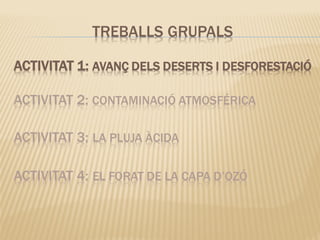 ACTIVITAT 1: AVANÇ DELS DESERTS I DESFORESTACIÓ
ACTIVITAT 2: CONTAMINACIÓ ATMOSFÉRICA
ACTIVITAT 3: LA PLUJA ÀCIDA
ACTIVITAT 4: EL FORAT DE LA CAPA D’OZÓ
TREBALLS GRUPALS
 
