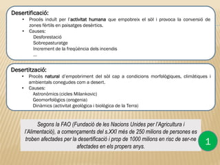 Segons la FAO (Fundació de les Nacions Unides per l’Agricultura i
l’Alimentació), a començaments del s.XXI més de 250 milions de persones es
troben afectades per la desertificació i prop de 1000 milions en risc de ser-ne
afectades en els propers anys.
Desertificació:
• Procés induït per l’activitat humana que empobreix el sòl i provoca la conversió de
zones fèrtils en paisatges desèrtics.
• Causes:
Desforestació
Sobrepasturatge
Increment de la freqüència dels incendis
…
1
Desertització:
• Procès natural d’empobriment del sòl cap a condicions morfològiques, climàtiques i
ambientals conegudes com a desert.
• Causes:
Astronòmics (cicles Milankovic)
Geomorfològics (orogenia)
Dinàmics (activitat geològica i biològica de la Terra)
 