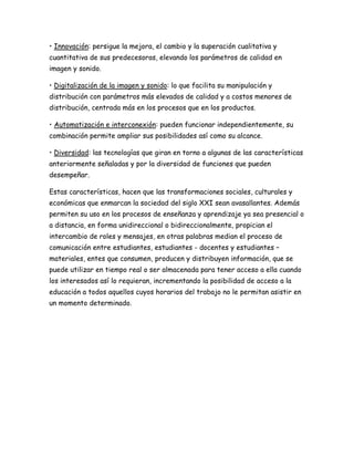 • Innovación: persigue la mejora, el cambio y la superación cualitativa y
cuantitativa de sus predecesoras, elevando los parámetros de calidad en
imagen y sonido.
• Digitalización de la imagen y sonido: lo que facilita su manipulación y
distribución con parámetros más elevados de calidad y a costos menores de
distribución, centrada más en los procesos que en los productos.
• Automatización e interconexión: pueden funcionar independientemente, su
combinación permite ampliar sus posibilidades así como su alcance.
• Diversidad: las tecnologías que giran en torno a algunas de las características
anteriormente señaladas y por la diversidad de funciones que pueden
desempeñar.
Estas características, hacen que las transformaciones sociales, culturales y
económicas que enmarcan la sociedad del siglo XXI sean avasallantes. Además
permiten su uso en los procesos de enseñanza y aprendizaje ya sea presencial o
a distancia, en forma unidireccional o bidireccionalmente, propician el
intercambio de roles y mensajes, en otras palabras median el proceso de
comunicación entre estudiantes, estudiantes - docentes y estudiantes –
materiales, entes que consumen, producen y distribuyen información, que se
puede utilizar en tiempo real o ser almacenada para tener acceso a ella cuando
los interesados así lo requieran, incrementando la posibilidad de acceso a la
educación a todos aquellos cuyos horarios del trabajo no le permitan asistir en
un momento determinado.
 