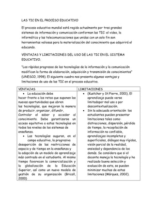 LAS TIC EN EL PROCESO EDUCATIVO
El proceso educativo mundial está regido actualmente por tres grandes
sistemas de información y comunicación conforman las TIC: el video, la
informática y las telecomunicaciones que unidas con un solo fin son
herramientas valiosas para la materialización del conocimiento que adquirirá el
educando.
VENTAJAS Y LIMITACIONES DEL USO DE LAS TIC EN EL SISTEMA
EDUCATIVO.
“Los rápidos progresos de las tecnologías de la información y la comunicación
modifican la forma de elaboración, adquisición y transmisión de conocimientos”
(UNESCO, 1998). El siguiente cuadro nos presenta algunas ventajas y
limitaciones de uso de las TIC en el proceso educativo.
VENTAJAS LIMITACIONES
 La educación debe
hacer frente a los retos que suponen las
nuevas oportunidades que abren
las tecnologías, que mejoran la manera
de producir, organizar, difundir,
Controlar el saber y acceder al
conocimiento. Debe garantizarse un
acceso equitativo a estas tecnologías en
todos los niveles de los sistemas de
enseñanza.
 Las tecnologías auguran, en el
campo educativo, la progresiva
desaparición de las restricciones de
espacio y de tiempo en la enseñanza y
la adopción de un modelo de aprendizaje
más centrado en el estudiante. Al mismo
tiempo favorecen la comercialización y
la globalización de la Educación
Superior, así como un nuevo modelo de
gestión de su organización (Bricall,
2000)
 (Kustcher y St.Pierre, 2001), El
aprendizaje puede verse
limitadopor mal uso o por
descontextualización.
 Sin la adecuada orientación los
estudiantes pueden presentar
limitaciones tales como:
distracciones, dispersión, pérdida
de tiempo, la recopilación de
información no confiable,
aprendizajes incompletos y
superficiales, diálogos muy rígidos,
visión parcial de la realidad,
ansiedad y dependencia de los
demás. Se considera que si el
docente maneja la tecnología y ha
realizado buena selección y
evaluación de esta, se pueden
minimizar muchas de estas
limitaciones (Márques, 2002).
 