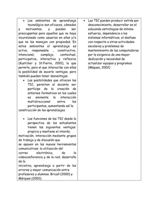  Los ambientes de aprendizaje
tecnológico son eficaces, cómodos
y motivantes, y pueden ser
preocupantes para aquellos que no haya
incursionado como usuarios en ellas y/o
que no las manejen con propiedad. En
estos ambientes el aprendizaje es
activo, responsable , constructivo,
intencional, complejo, contextual,
participativo, interactivo y reflexivo
(Kustcher y St.Pierre, 2001), lo que
permite, para el que interactúe con ellas
la posibilidad de sacarle ventajas, pero
también pueden tener desventajas.
 Las posibilidades que ofrecen las
TIC, permiten al docente ser
partícipe de la creación de
entornos formativos en los cuales
es eminente la interacción
multidireccional entre los
participantes, aumentando así la
construcción de los aprendizajes.
 Las funciones de las TIC desde la
perspectiva de los estudiantes
tienen las siguientes ventajas:
propicia y mantiene el interés,
motivación, interacción mediante grupos
de trabajo y de discusión que
se apoyen en las nuevas herramientas
comunicativas: la utilización del
correo electrónico, de la
videoconferencia y de la red; desarrollo
de la
iniciativa, aprendizaje a partir de los
errores y mayor comunicación entre
profesores y alumnos. Bricall (2000) y
Márques (2002).
 Las TIC pueden producir estrés por
desconocimiento, desarrollar en el
educando estrategias de mínimo
esfuerzo, dependencia a los
sistemas informáticos, el desfase
con respecto a otras actividades
escolares y problemas de
mantenimiento de las computadoras
por la exigencia de una mayor
dedicación y necesidad de
actualizar equipos y programas
(Máques, 2002)
 