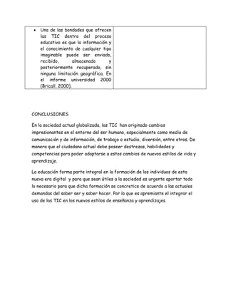  Una de las bondades que ofrecen
las TIC dentro del proceso
educativo es que la información y
el conocimiento de cualquier tipo
imaginable puede ser enviado,
recibido, almacenado y
posteriormente recuperado, sin
ninguna limitación geográfica. En
el informe universidad 2000
(Bricall, 2000).
CONCLUSIONES
En la sociedad actual globalizada, las TIC han originado cambios
impresionantes en el entorno del ser humano, especialmente como medio de
comunicación y de información, de trabajo o estudio, diversión, entre otros. De
manera que el ciudadano actual debe poseer destrezas, habilidades y
competencias para poder adaptarse a estos cambios de nuevos estilos de vida y
aprendizaje.
La educación forma parte integral en la formación de los individuos de esta
nueva era digital y para que sean útiles a la sociedad es urgente aportar todo
lo necesario para que dicha formación se concretice de acuerdo a las actuales
demandas del saber ser y saber hacer. Por lo que es apremiante el integrar el
uso de las TIC en los nuevos estilos de enseñanza y aprendizajes.
 